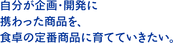 自分が企画・開発に携わった商品を、食卓の定番商品に育てていきたい。